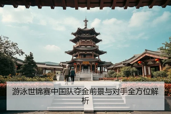 游泳世锦赛中国队夺金前景与对手全方位解析